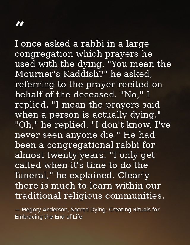 I once asked a rabbi in a large congregation which prayers he used with the dying. "You mean the Mourner's Kaddish?" he  — Megory Anderson, Sacred Dying: Creating Rituals for Embracing the End of Life