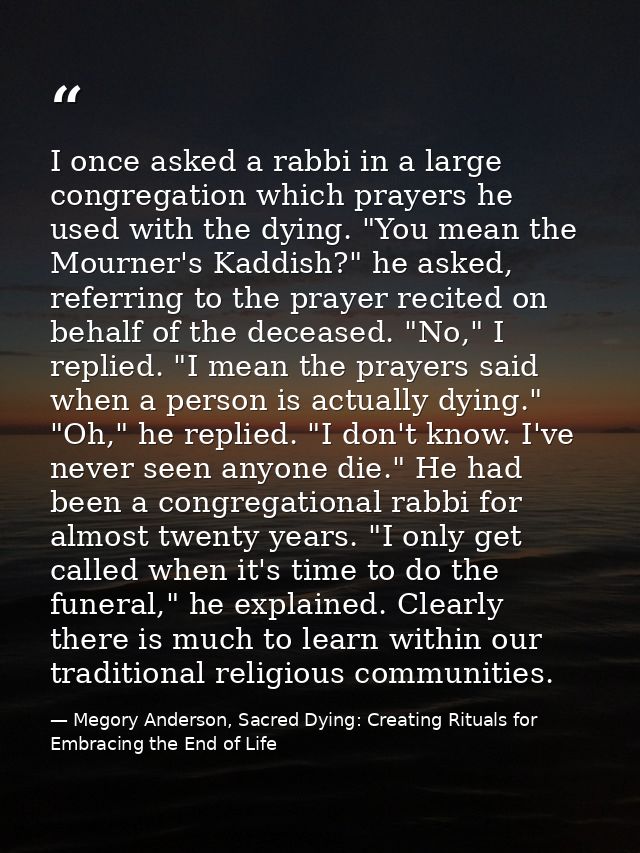 I once asked a rabbi in a large congregation which prayers he used with the dying. "You mean the Mourner's Kaddish?" he  — Megory Anderson, Sacred Dying: Creating Rituals for Embracing the End of Life