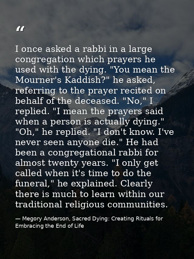 I once asked a rabbi in a large congregation which prayers he used with the dying. "You mean the Mourner's Kaddish?" he  — Megory Anderson, Sacred Dying: Creating Rituals for Embracing the End of Life