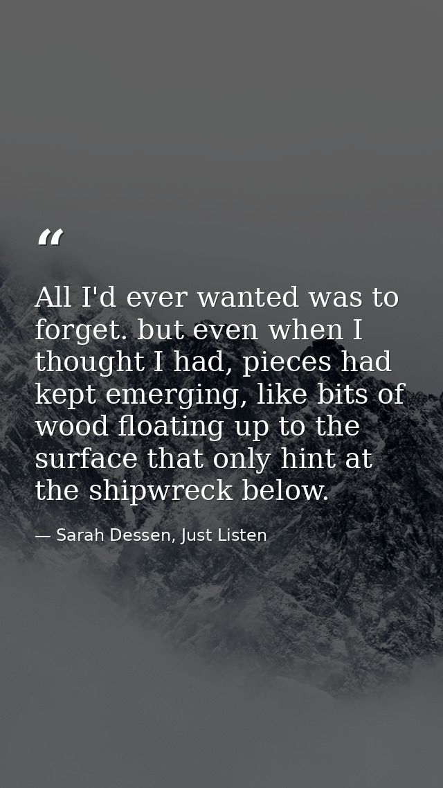 All I'd ever wanted was to forget. but even when I thought I had, pieces had kept emerging, like bits of wood floating u — Sarah Dessen, Just Listen