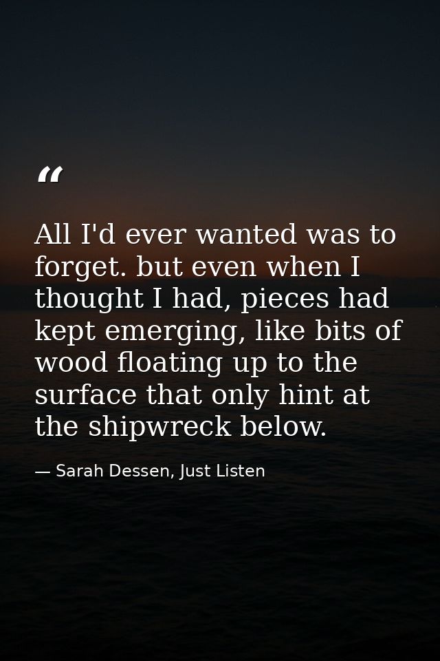 All I'd ever wanted was to forget. but even when I thought I had, pieces had kept emerging, like bits of wood floating u — Sarah Dessen, Just Listen