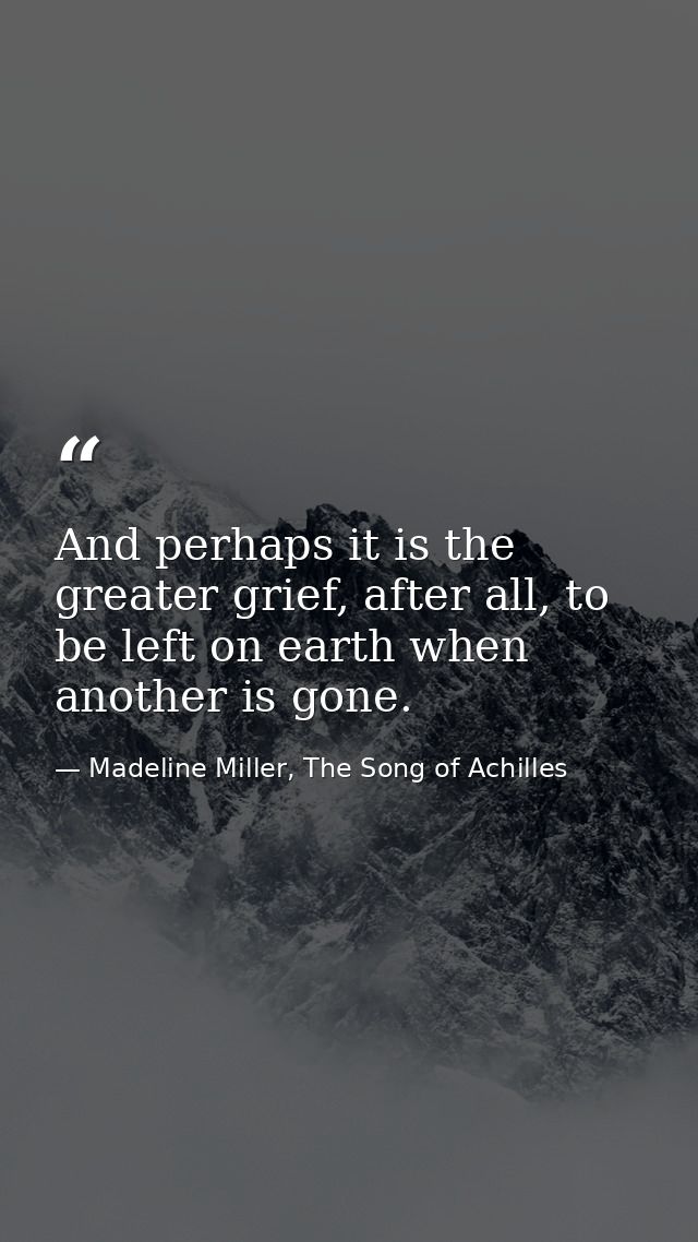 And perhaps it is the greater grief, after all, to be left on earth when another is gone. — Madeline Miller, The Song of Achilles