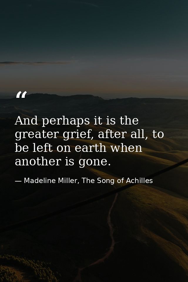 And perhaps it is the greater grief, after all, to be left on earth when another is gone. — Madeline Miller, The Song of Achilles