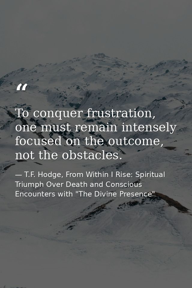 To conquer frustration, one must remain intensely focused on the outcome, not the obstacles. — T.F. Hodge, From Within I Rise: Spiritual Triumph Over Death and Conscious Encounters with "The Divine Presence"
