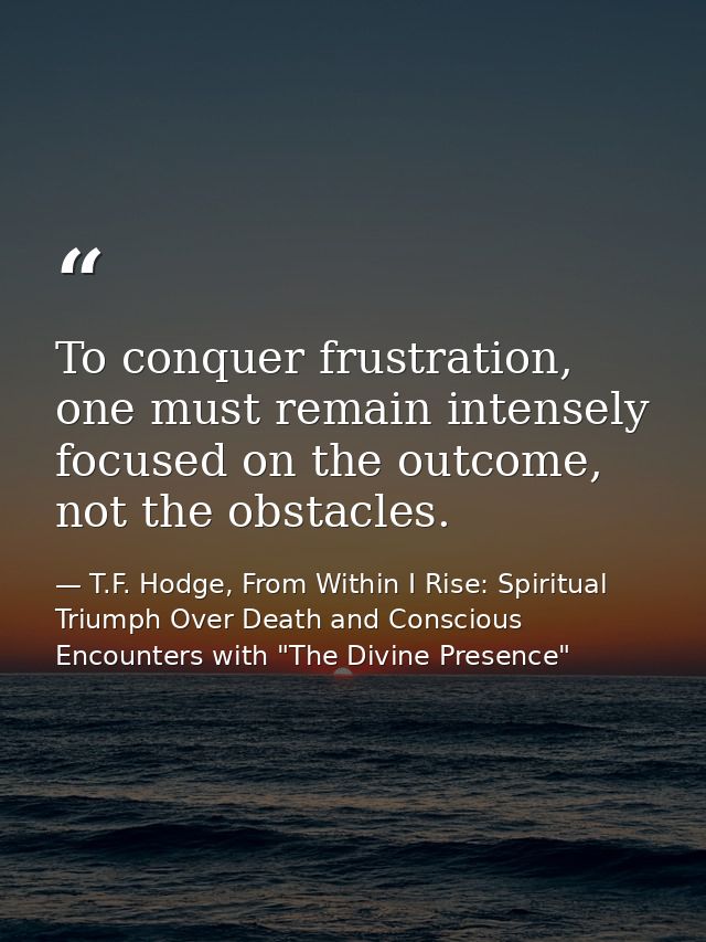 To conquer frustration, one must remain intensely focused on the outcome, not the obstacles. — T.F. Hodge, From Within I Rise: Spiritual Triumph Over Death and Conscious Encounters with "The Divine Presence"