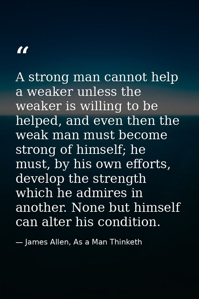 A strong man cannot help a weaker unless the weaker is willing to be helped, and even then the weak man must become stro — James Allen, As a Man Thinketh