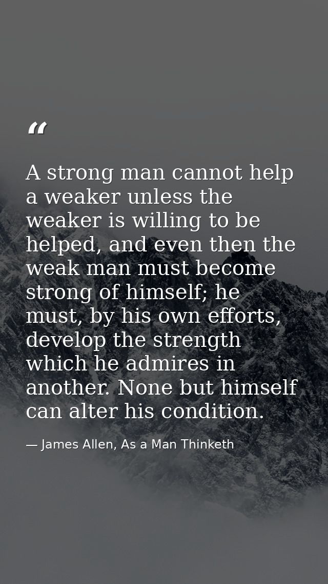 A strong man cannot help a weaker unless the weaker is willing to be helped, and even then the weak man must become stro — James Allen, As a Man Thinketh