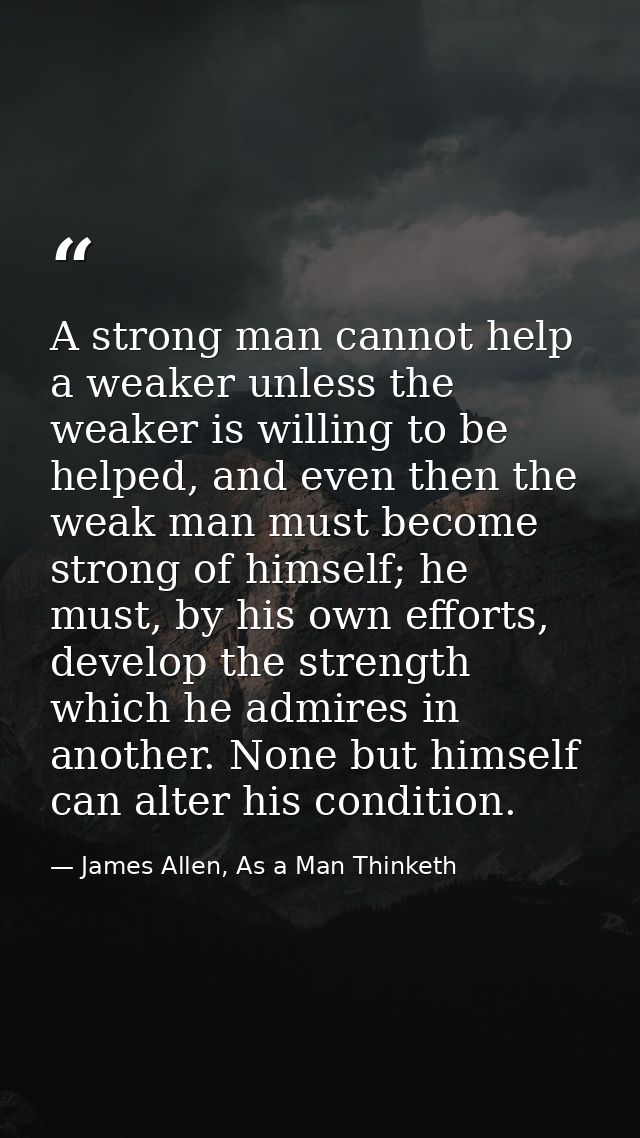 A strong man cannot help a weaker unless the weaker is willing to be helped, and even then the weak man must become stro — James Allen, As a Man Thinketh