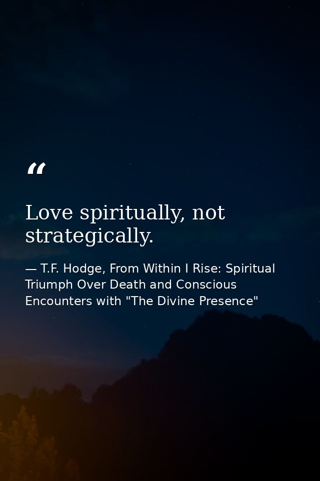 Love spiritually, not strategically. — T.F. Hodge, From Within I Rise: Spiritual Triumph Over Death and Conscious Encounters with "The Divine Presence"