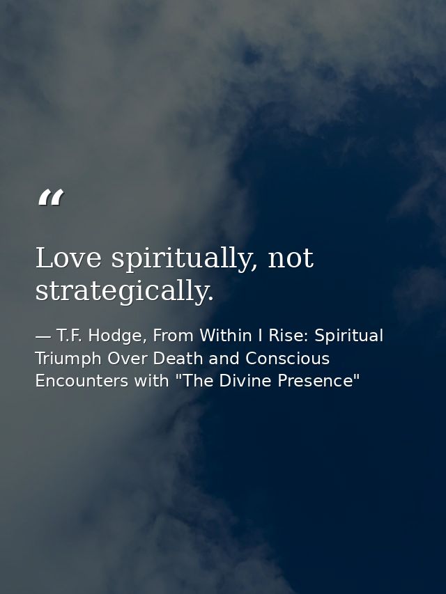 Love spiritually, not strategically. — T.F. Hodge, From Within I Rise: Spiritual Triumph Over Death and Conscious Encounters with "The Divine Presence"