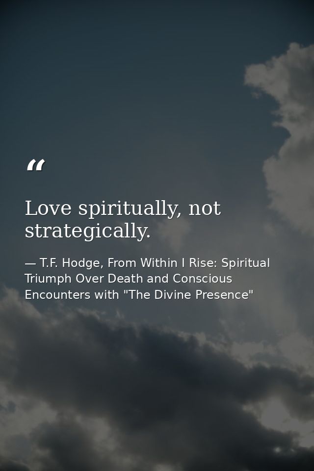 Love spiritually, not strategically. — T.F. Hodge, From Within I Rise: Spiritual Triumph Over Death and Conscious Encounters with "The Divine Presence"