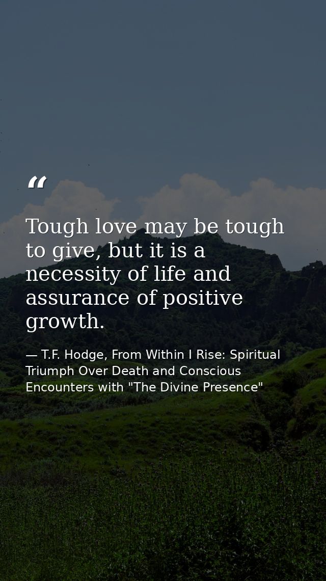 Tough love may be tough to give, but it is a necessity of life and assurance of positive growth. — T.F. Hodge, From Within I Rise: Spiritual Triumph Over Death and Conscious Encounters with "The Divine Presence"
