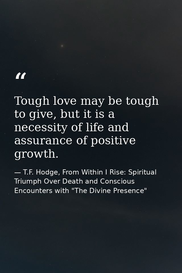 Tough love may be tough to give, but it is a necessity of life and assurance of positive growth. — T.F. Hodge, From Within I Rise: Spiritual Triumph Over Death and Conscious Encounters with "The Divine Presence"