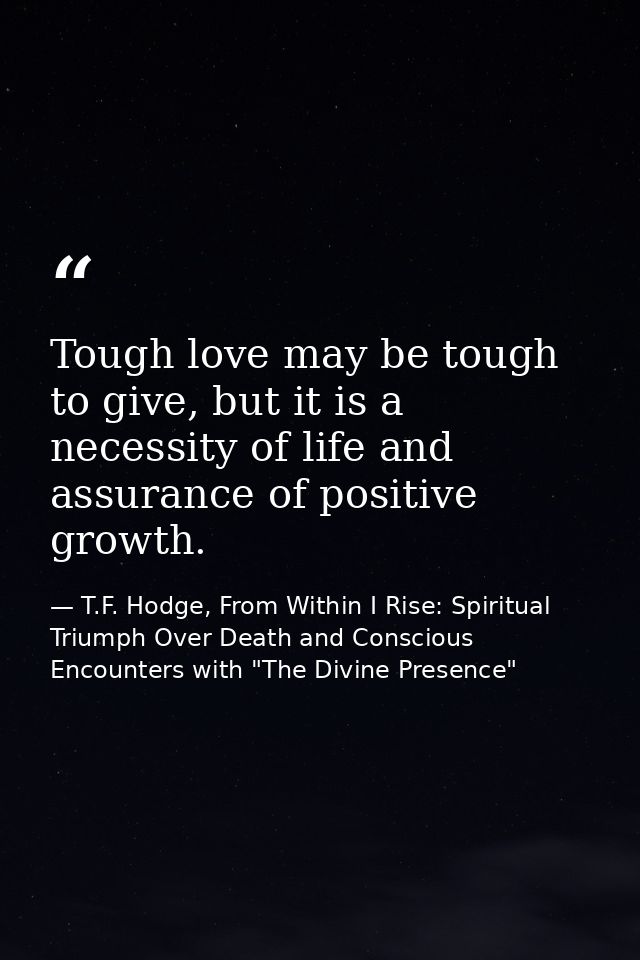Tough love may be tough to give, but it is a necessity of life and assurance of positive growth. — T.F. Hodge, From Within I Rise: Spiritual Triumph Over Death and Conscious Encounters with "The Divine Presence"