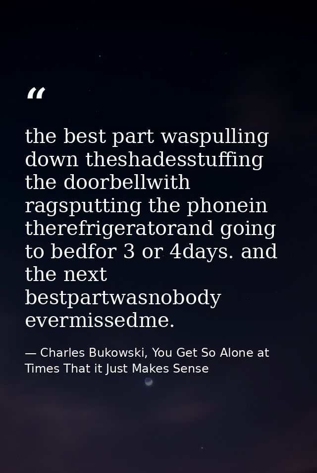 the best part waspulling down theshadesstuffing the doorbellwith ragsputting the phonein therefrigeratorand going to bed — Charles Bukowski, You Get So Alone at Times That it Just Makes Sense
