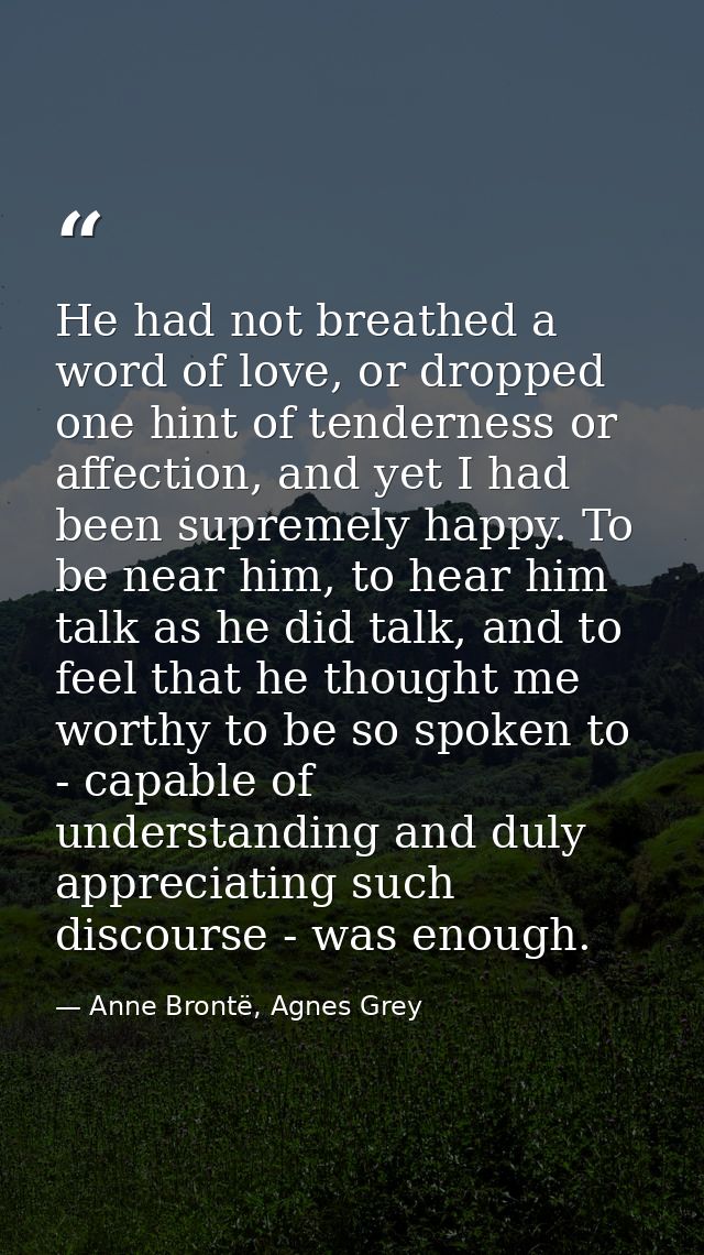 He had not breathed a word of love, or dropped one hint of tenderness or affection, and yet I had been supremely happy.  — Anne Brontë, Agnes Grey
