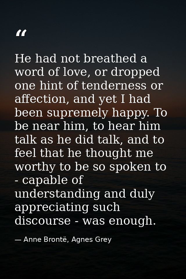 He had not breathed a word of love, or dropped one hint of tenderness or affection, and yet I had been supremely happy.  — Anne Brontë, Agnes Grey