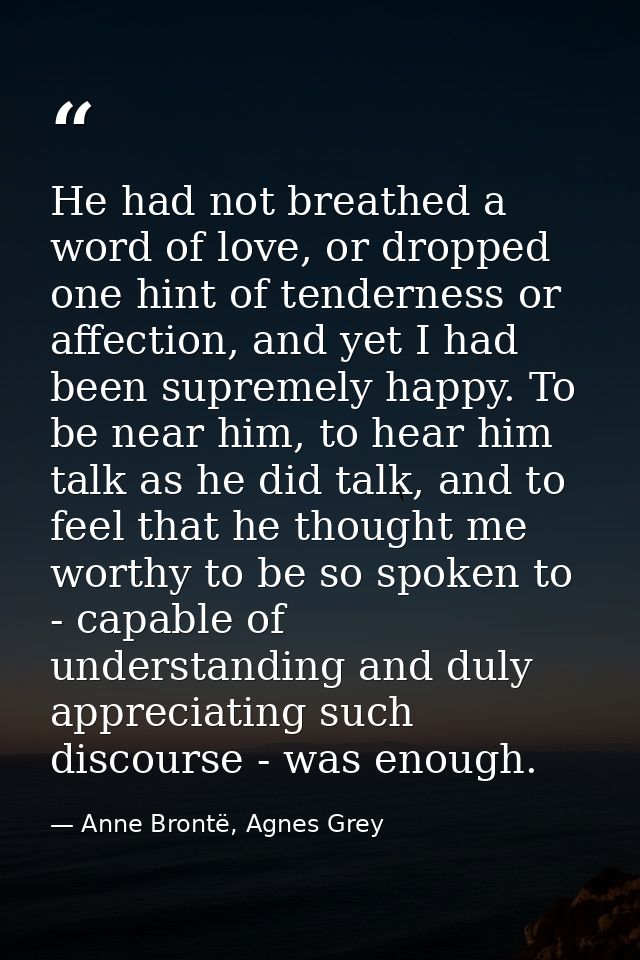 He had not breathed a word of love, or dropped one hint of tenderness or affection, and yet I had been supremely happy.  — Anne Brontë, Agnes Grey