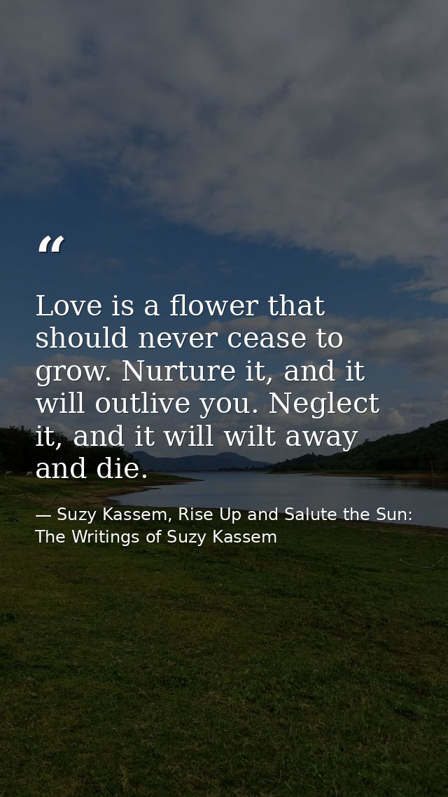 Love is a flower that should never cease to grow. Nurture it, and it will outlive you. Neglect it, and it will wilt away — Suzy Kassem, Rise Up and Salute the Sun: The Writings of Suzy Kassem
