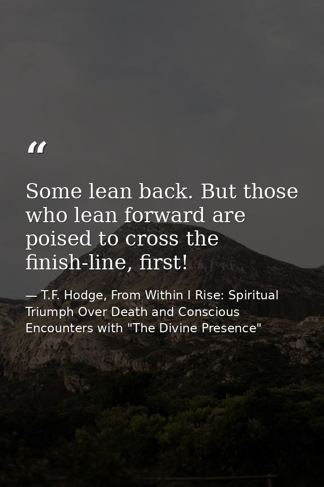 Some lean back. But those who lean forward are poised to cross the finish-line, first! — T.F. Hodge, From Within I Rise: Spiritual Triumph Over Death and Conscious Encounters with "The Divine Presence"