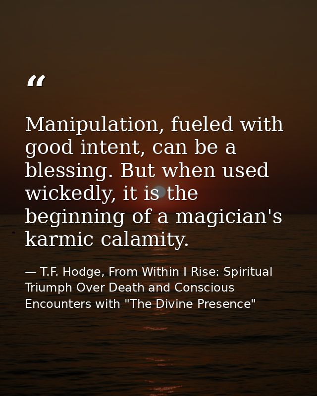 Manipulation, fueled with good intent, can be a blessing. But when used wickedly, it is the beginning of a magician's ka — T.F. Hodge, From Within I Rise: Spiritual Triumph Over Death and Conscious Encounters with "The Divine Presence"