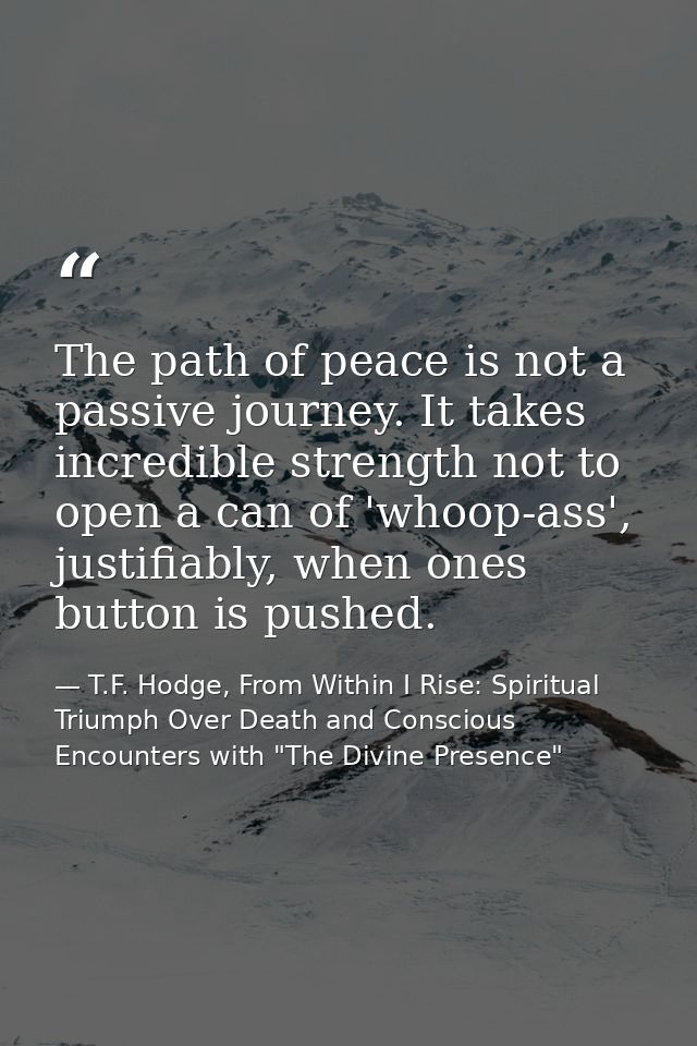 The path of peace is not a passive journey. It takes incredible strength not to open a can of 'whoop-ass', justifiably,  — T.F. Hodge, From Within I Rise: Spiritual Triumph Over Death and Conscious Encounters with "The Divine Presence"