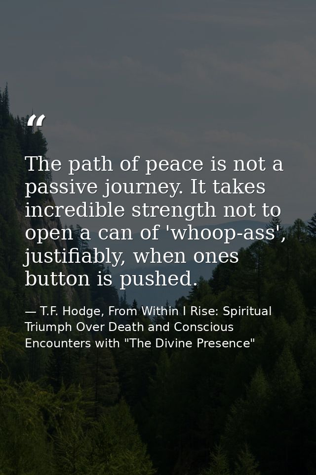 The path of peace is not a passive journey. It takes incredible strength not to open a can of 'whoop-ass', justifiably,  — T.F. Hodge, From Within I Rise: Spiritual Triumph Over Death and Conscious Encounters with "The Divine Presence"