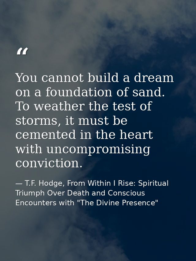 You cannot build a dream on a foundation of sand. To weather the test of storms, it must be cemented in the heart with u — T.F. Hodge, From Within I Rise: Spiritual Triumph Over Death and Conscious Encounters with "The Divine Presence"