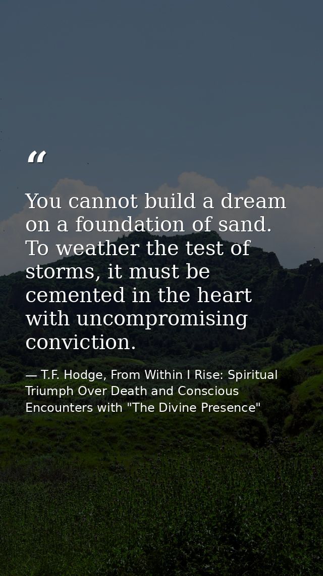 You cannot build a dream on a foundation of sand. To weather the test of storms, it must be cemented in the heart with u — T.F. Hodge, From Within I Rise: Spiritual Triumph Over Death and Conscious Encounters with "The Divine Presence"