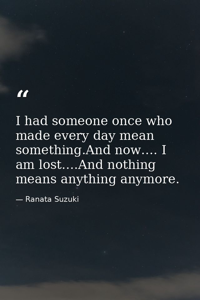 I had someone once who made every day mean something.And now…. I am lost….And nothing means anything anymore. — Ranata Suzuki
