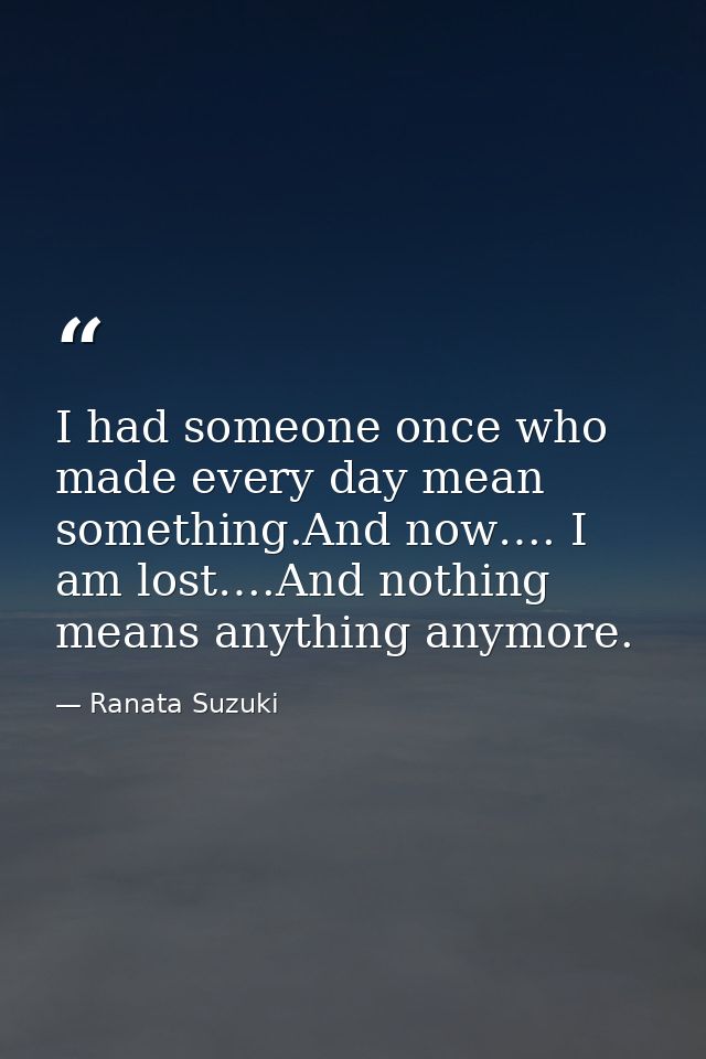 I had someone once who made every day mean something.And now…. I am lost….And nothing means anything anymore. — Ranata Suzuki