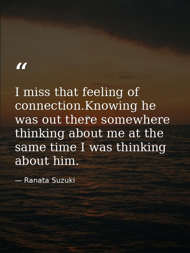 I miss that feeling of connection.Knowing he was out there somewhere thinking about me at the same time I was thinking a — Ranata Suzuki