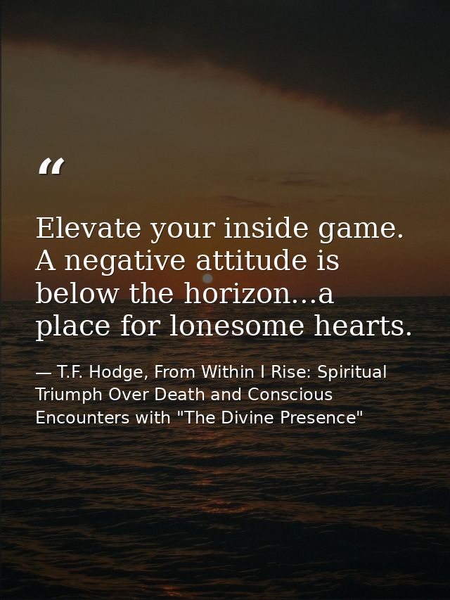 Elevate your inside game. A negative attitude is below the horizon...a place for lonesome hearts. — T.F. Hodge, From Within I Rise: Spiritual Triumph Over Death and Conscious Encounters with "The Divine Presence"