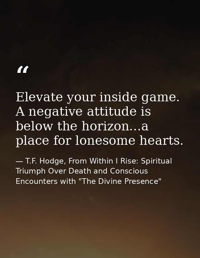 Elevate your inside game. A negative attitude is below the horizon...a place for lonesome hearts. — T.F. Hodge, From Within I Rise: Spiritual Triumph Over Death and Conscious Encounters with "The Divine Presence"