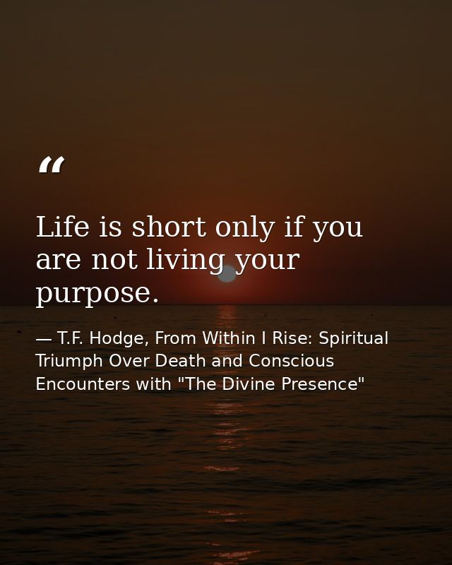 Life is short only if you are not living your purpose. — T.F. Hodge, From Within I Rise: Spiritual Triumph Over Death and Conscious Encounters with "The Divine Presence"