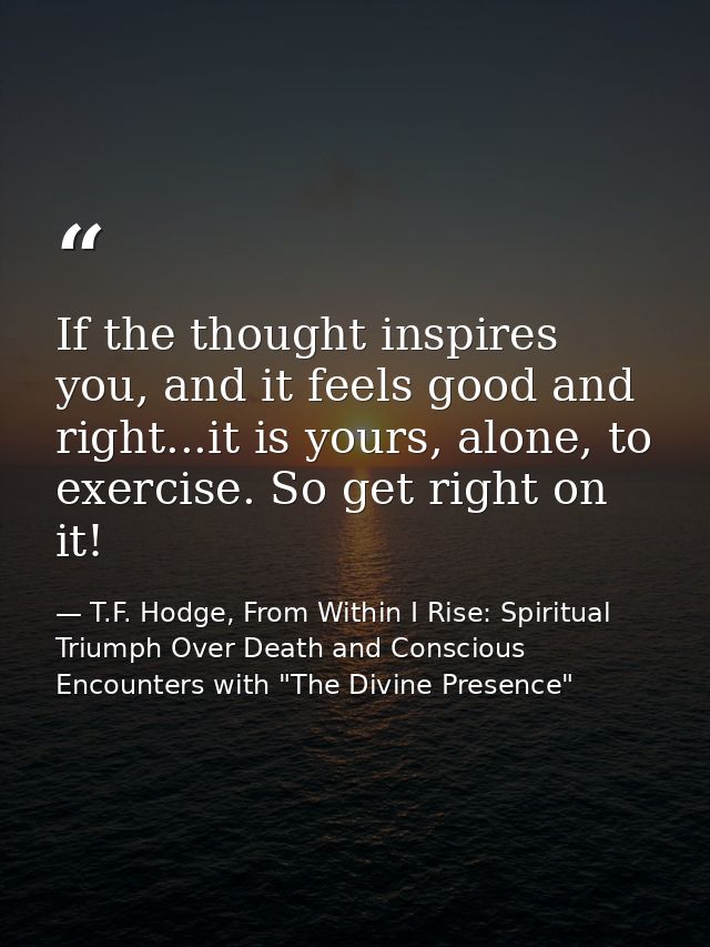 If the thought inspires you, and it feels good and right...it is yours, alone, to exercise. So get right on it! — T.F. Hodge, From Within I Rise: Spiritual Triumph Over Death and Conscious Encounters with "The Divine Presence"
