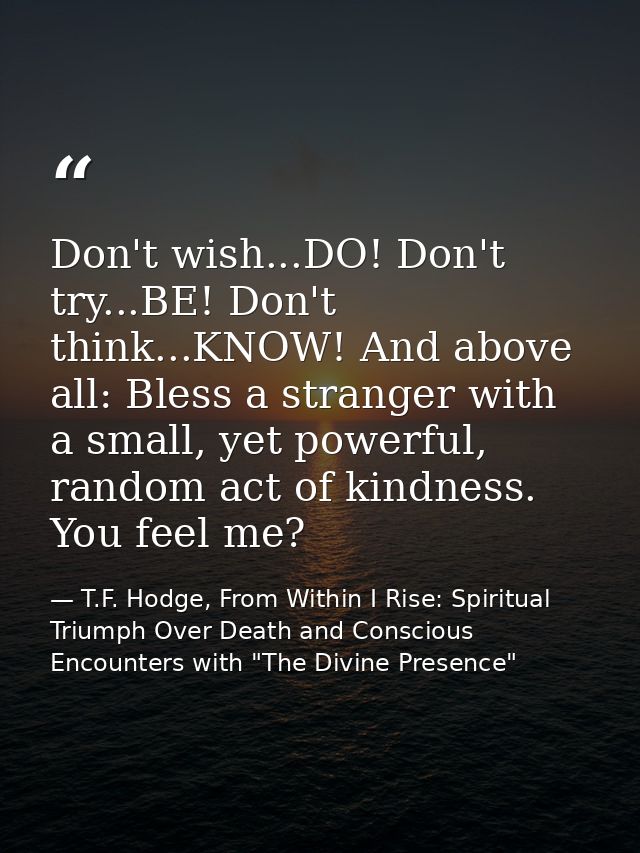 Don't wish...DO! Don't try...BE! Don't think...KNOW! And above all: Bless a stranger with a small, yet powerful, random  — T.F. Hodge, From Within I Rise: Spiritual Triumph Over Death and Conscious Encounters with "The Divine Presence"
