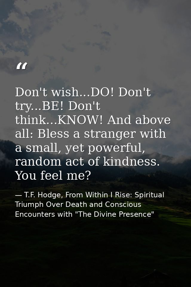 Don't wish...DO! Don't try...BE! Don't think...KNOW! And above all: Bless a stranger with a small, yet powerful, random  — T.F. Hodge, From Within I Rise: Spiritual Triumph Over Death and Conscious Encounters with "The Divine Presence"