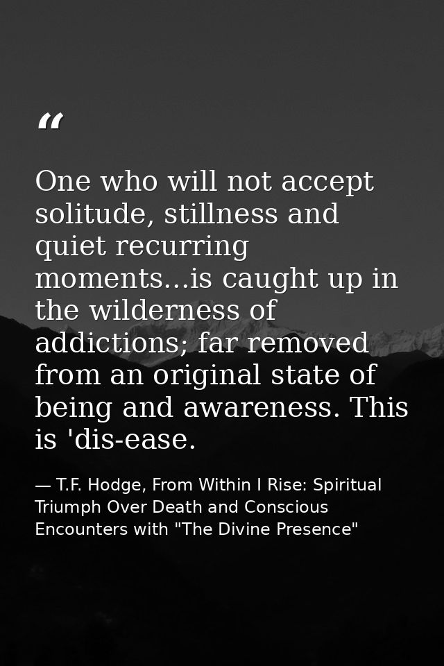 One who will not accept solitude, stillness and quiet recurring moments...is caught up in the wilderness of addictions;  — T.F. Hodge, From Within I Rise: Spiritual Triumph Over Death and Conscious Encounters with "The Divine Presence"