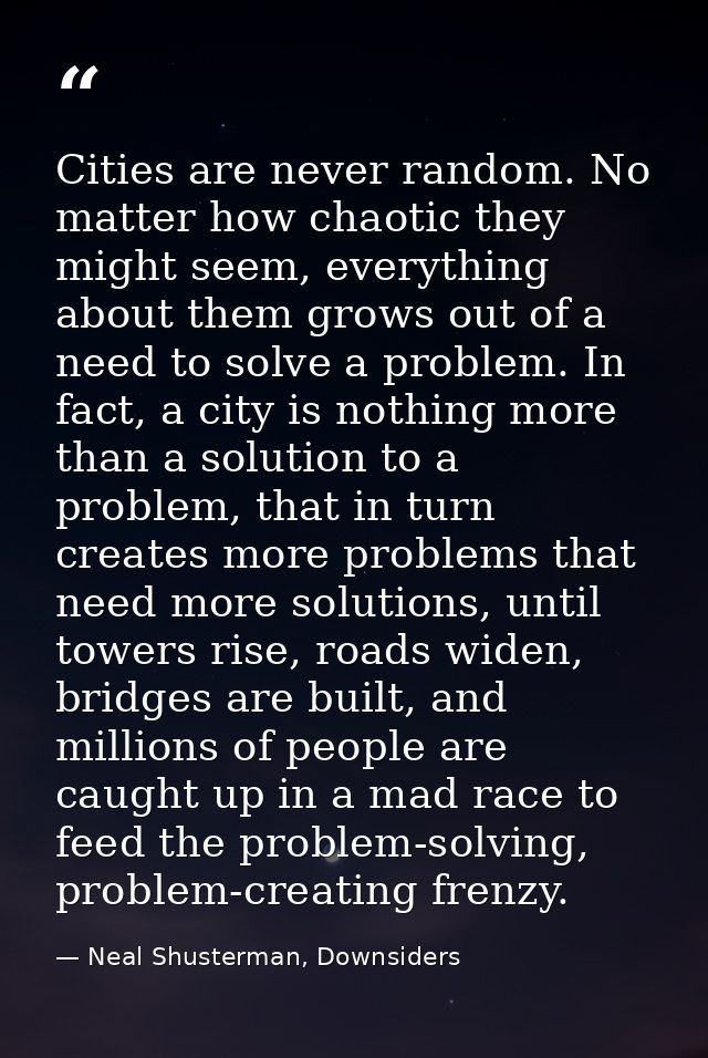 Cities are never random. No matter how chaotic they might seem, everything about them grows out of a need to solve a pro — Neal Shusterman, Downsiders