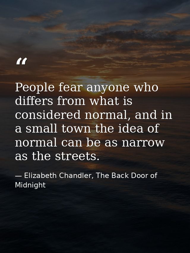People fear anyone who differs from what is considered normal, and in a small town the idea of normal can be as narrow a — Elizabeth Chandler, The Back Door of Midnight