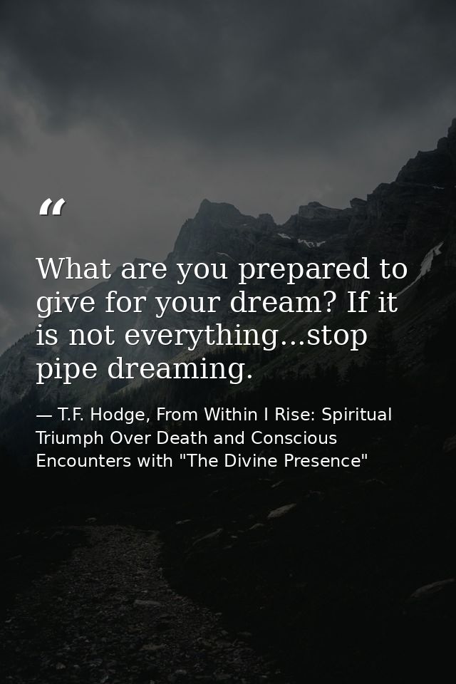 What are you prepared to give for your dream? If it is not everything...stop pipe dreaming. — T.F. Hodge, From Within I Rise: Spiritual Triumph Over Death and Conscious Encounters with "The Divine Presence"