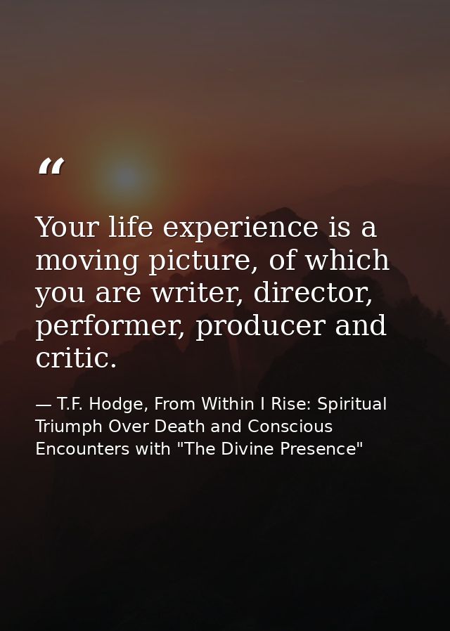 Your life experience is a moving picture, of which you are writer, director, performer, producer and critic. — T.F. Hodge, From Within I Rise: Spiritual Triumph Over Death and Conscious Encounters with "The Divine Presence"