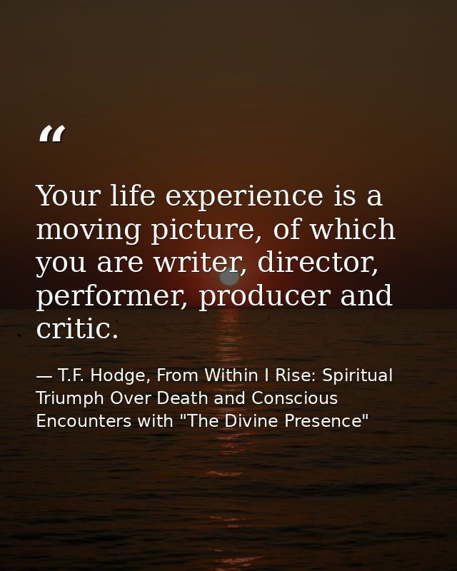 Your life experience is a moving picture, of which you are writer, director, performer, producer and critic. — T.F. Hodge, From Within I Rise: Spiritual Triumph Over Death and Conscious Encounters with "The Divine Presence"