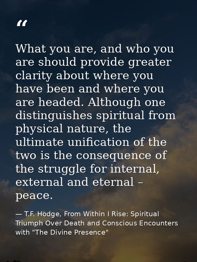 What you are, and who you are should provide greater clarity about where you have been and where you are headed. Althoug — T.F. Hodge, From Within I Rise: Spiritual Triumph Over Death and Conscious Encounters with "The Divine Presence"
