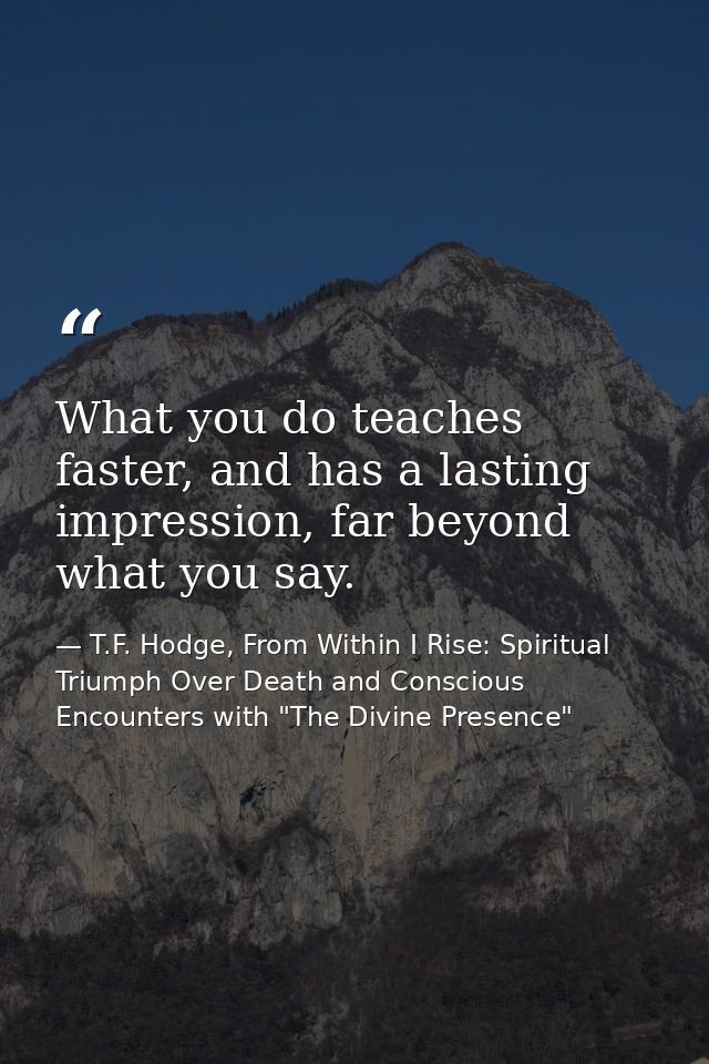 What you do teaches faster, and has a lasting impression, far beyond what you say. — T.F. Hodge, From Within I Rise: Spiritual Triumph Over Death and Conscious Encounters with "The Divine Presence"