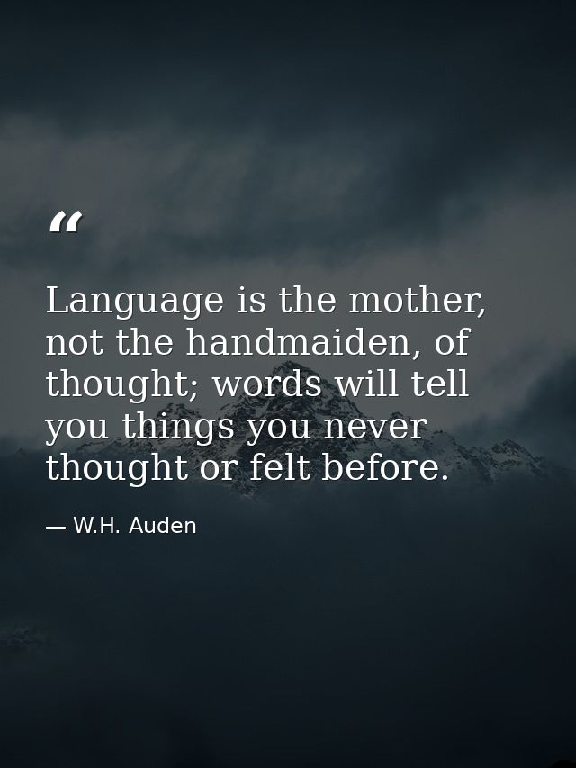 Language is the mother, not the handmaiden, of thought; words will tell you things you never thought or felt before. — W.H. Auden