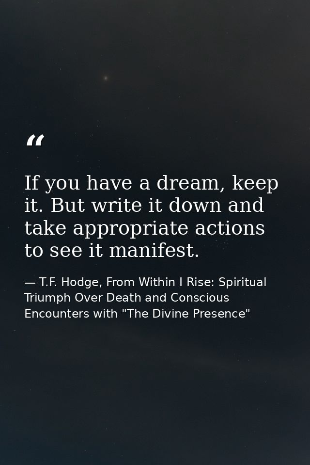 If you have a dream, keep it. But write it down and take appropriate actions to see it manifest. — T.F. Hodge, From Within I Rise: Spiritual Triumph Over Death and Conscious Encounters with "The Divine Presence"