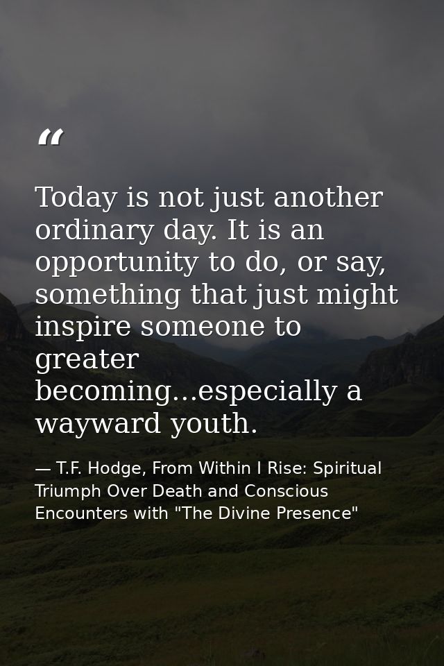 Today is not just another ordinary day. It is an opportunity to do, or say, something that just might inspire someone to — T.F. Hodge, From Within I Rise: Spiritual Triumph Over Death and Conscious Encounters with "The Divine Presence"