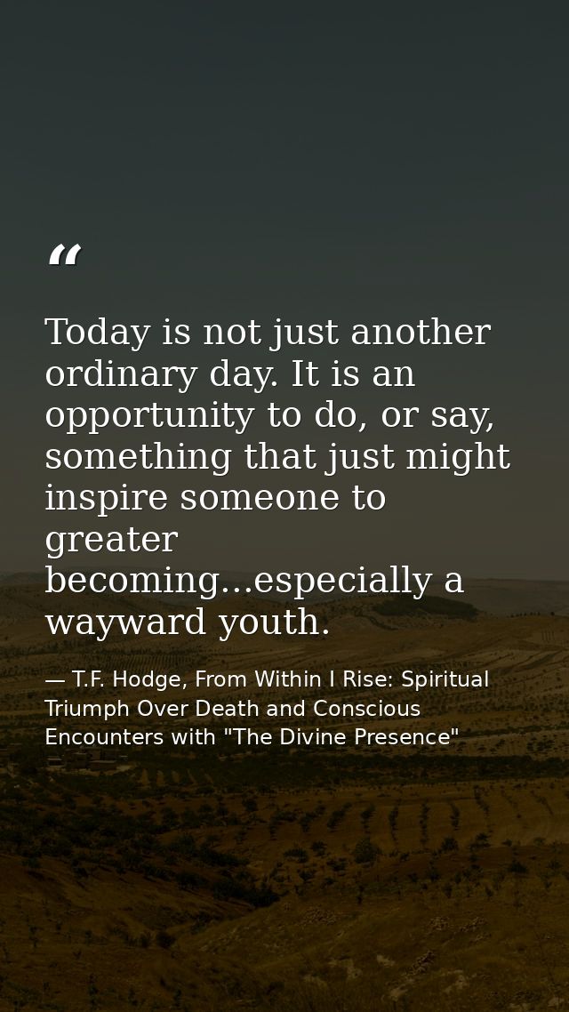 Today is not just another ordinary day. It is an opportunity to do, or say, something that just might inspire someone to — T.F. Hodge, From Within I Rise: Spiritual Triumph Over Death and Conscious Encounters with "The Divine Presence"